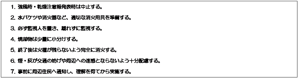 テキスト ボックス: 1. 強風時・乾燥注意報発表時は中止する。
2. 水バケツや消火器など、適切な消火用具を準備する。
3. 必ず監視人を置き、離れずに監視する。
4. 焼却物は少量に小分けする。
5. 終了後は火種が残らないよう完全に消火する。
6. 煙・灰が交通の妨げや周辺への迷惑とならないよう十分配慮する。
7. 事前に周辺住民へ通知し、理解を得てから実施する。